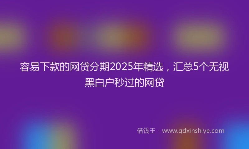 容易下款的网贷分期2025年精选，汇总5个无视黑白户秒过的网贷