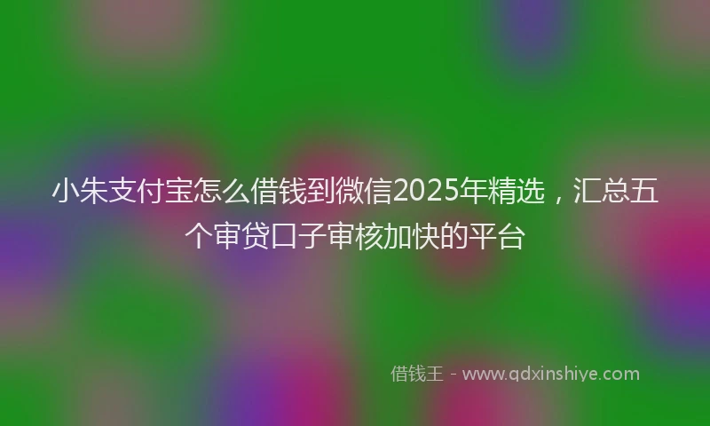小朱支付宝怎么借钱到微信2025年精选，汇总五个审贷口子审核加快的平台