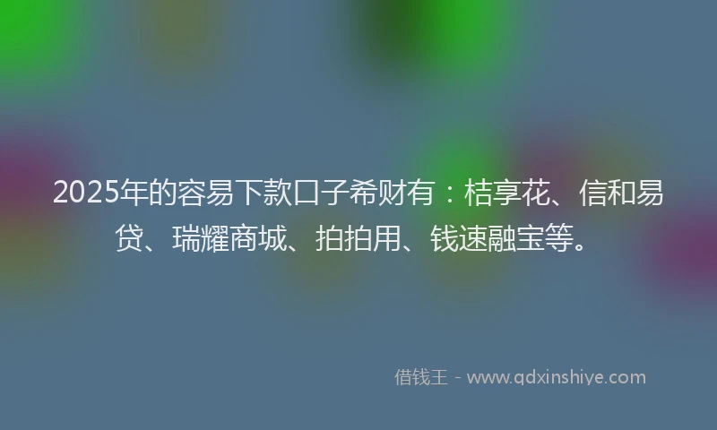 2025年的容易下款口子希财有：桔享花、信和易贷、瑞耀商城、拍拍用、钱速融宝等。