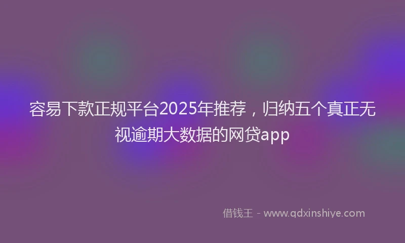 容易下款正规平台2025年推荐，归纳五个真正无视逾期大数据的网贷app