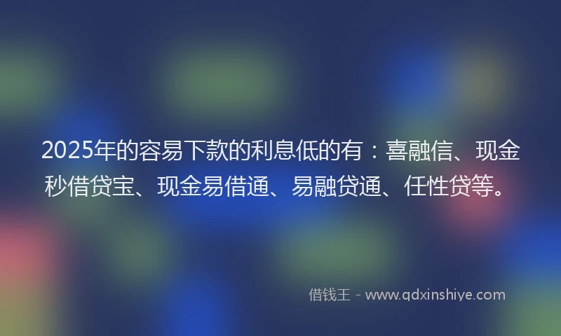 2025年的容易下款的利息低的有：喜融信、现金秒借贷宝、现金易借通、易融贷通、任性贷等。