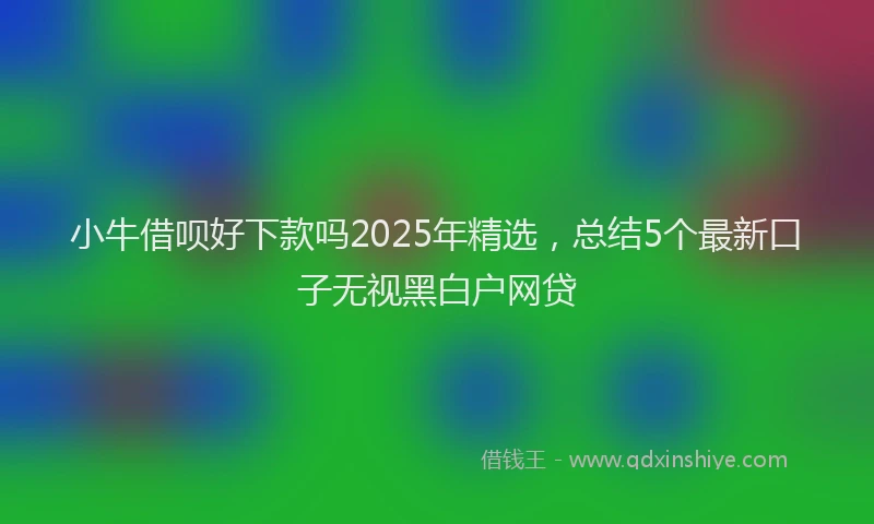 小牛借呗好下款吗2025年精选，总结5个最新口子无视黑白户网贷