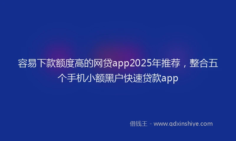 容易下款额度高的网贷app2025年推荐，整合五个手机小额黑户快速贷款app