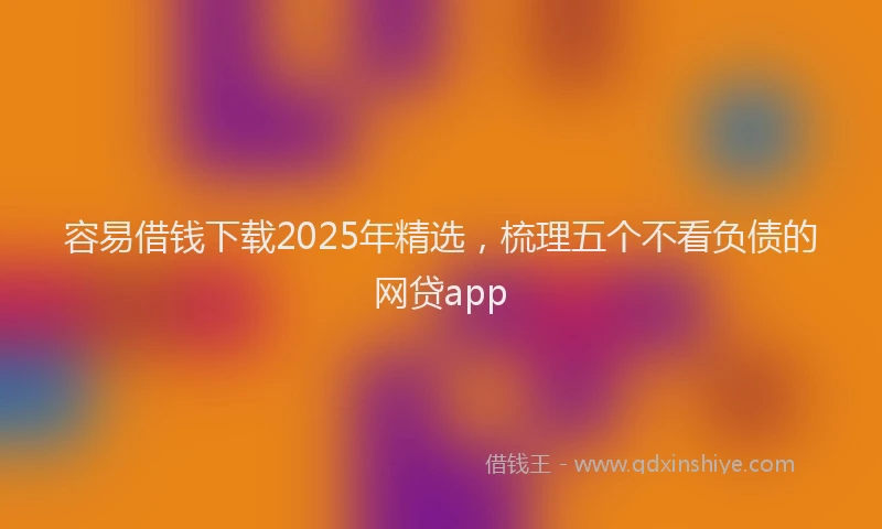 容易借钱下载2025年精选，梳理五个不看负债的网贷app