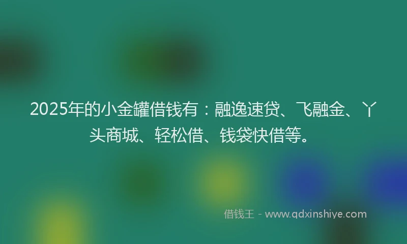 2025年的小金罐借钱有：融逸速贷、飞融金、丫头商城、轻松借、钱袋快借等。