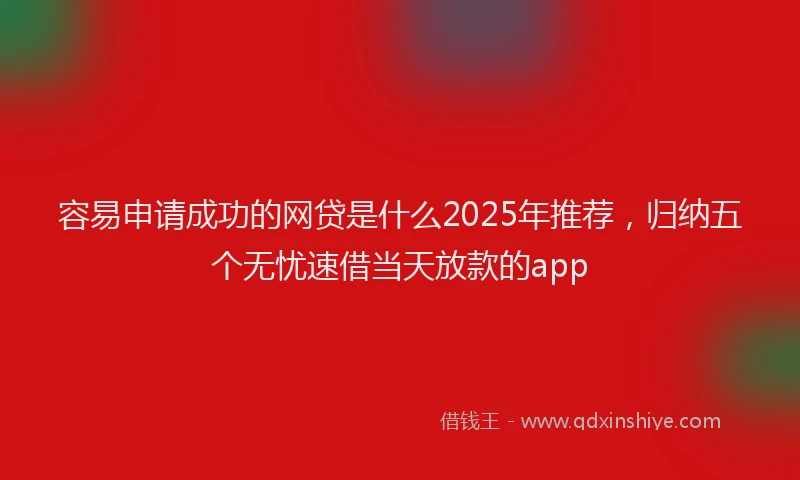 容易申请成功的网贷是什么2025年推荐，归纳五个无忧速借当天放款的app