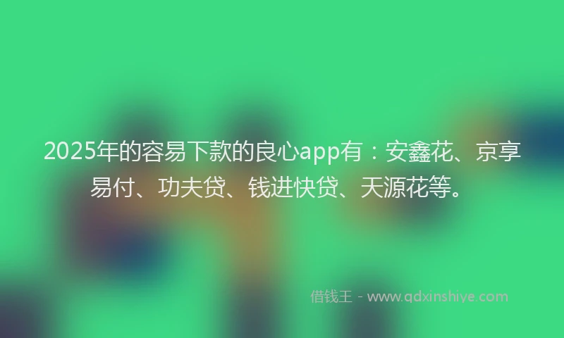 2025年的容易下款的良心app有：安鑫花、京享易付、功夫贷、钱进快贷、天源花等。