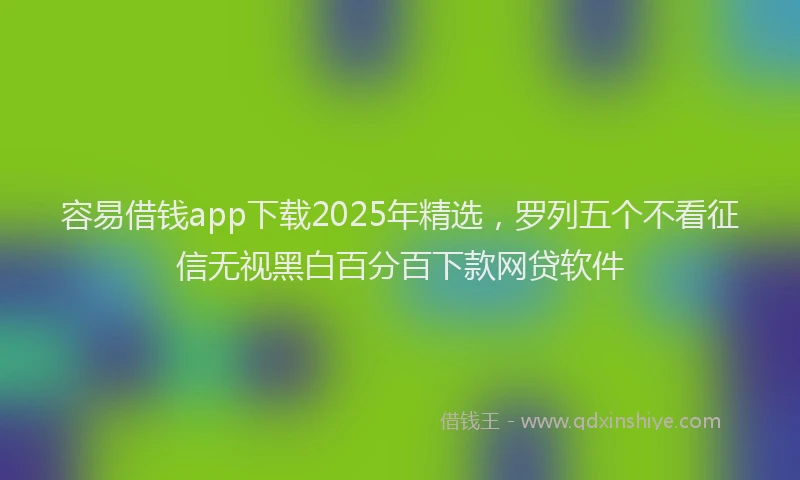 容易借钱app下载2025年精选，罗列五个不看征信无视黑白百分百下款网贷软件