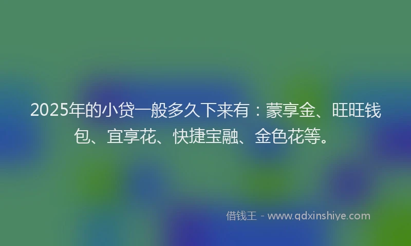 2025年的小贷一般多久下来有：蒙享金、旺旺钱包、宜享花、快捷宝融、金色花等。