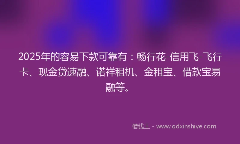 2025年的容易下款可靠有：畅行花-信用飞-飞行卡、现金贷速融、诺祥租机、金租宝、借款宝易融等。