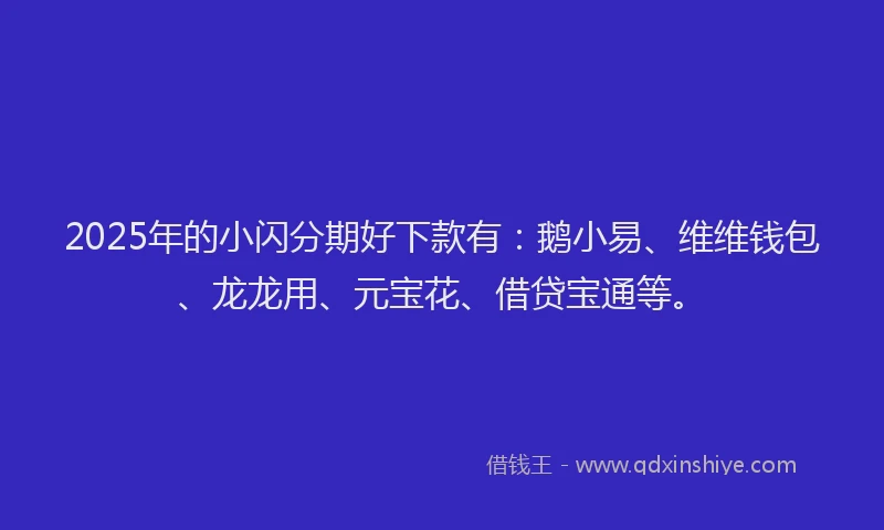2025年的小闪分期好下款有：鹅小易、维维钱包、龙龙用、元宝花、借贷宝通等。