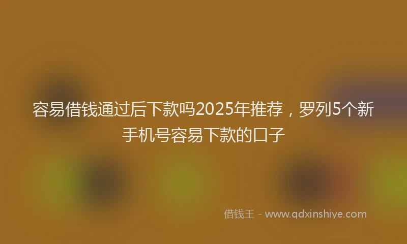 容易借钱通过后下款吗2025年推荐，罗列5个新手机号容易下款的口子