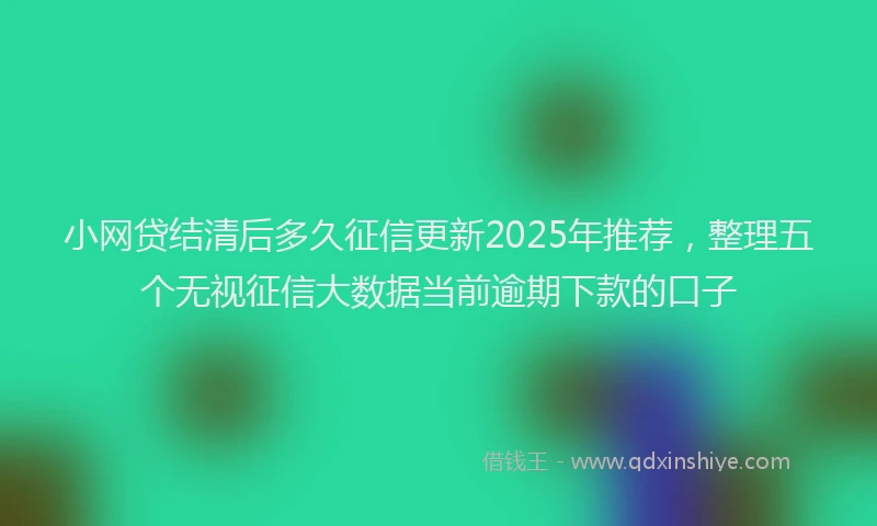 小网贷结清后多久征信更新2025年推荐，整理五个无视征信大数据当前逾期下款的口子