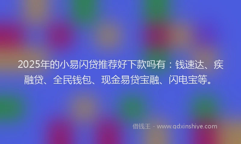2025年的小易闪贷推荐好下款吗有：钱速达、疾融贷、全民钱包、现金易贷宝融、闪电宝等。