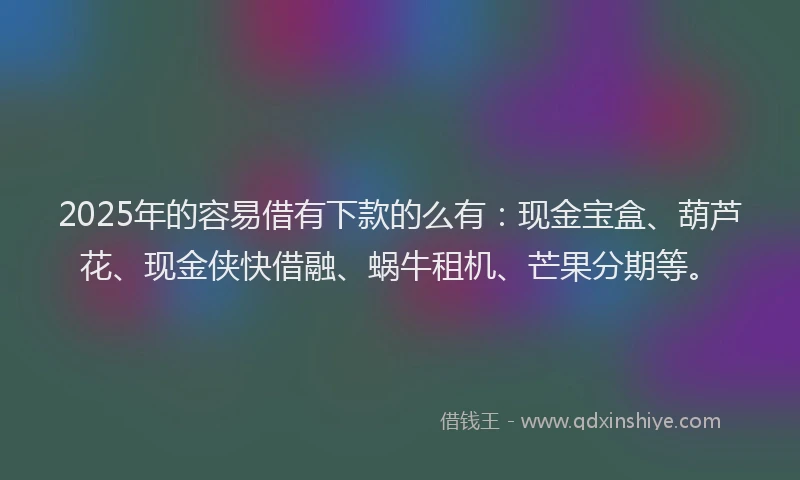 2025年的容易借有下款的么有：现金宝盒、葫芦花、现金侠快借融、蜗牛租机、芒果分期等。