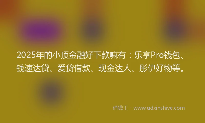 2025年的小顶金融好下款嘛有：乐享Pro钱包、钱速达贷、爱贷借款、现金达人、彤伊好物等。