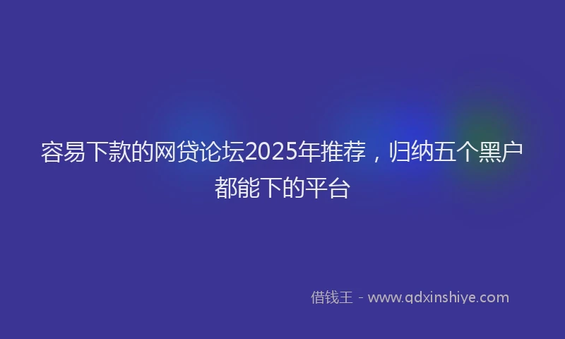 容易下款的网贷论坛2025年推荐，归纳五个黑户都能下的平台