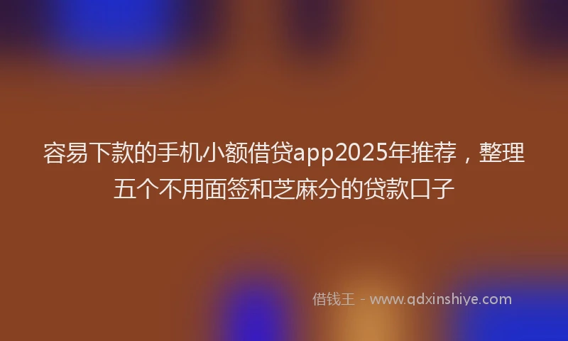 容易下款的手机小额借贷app2025年推荐，整理五个不用面签和芝麻分的贷款口子