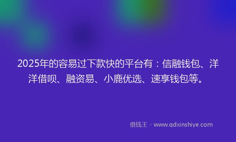 2025年的容易过下款快的平台有：信融钱包、洋洋借呗、融资易、小鹿优选、速享钱包等。