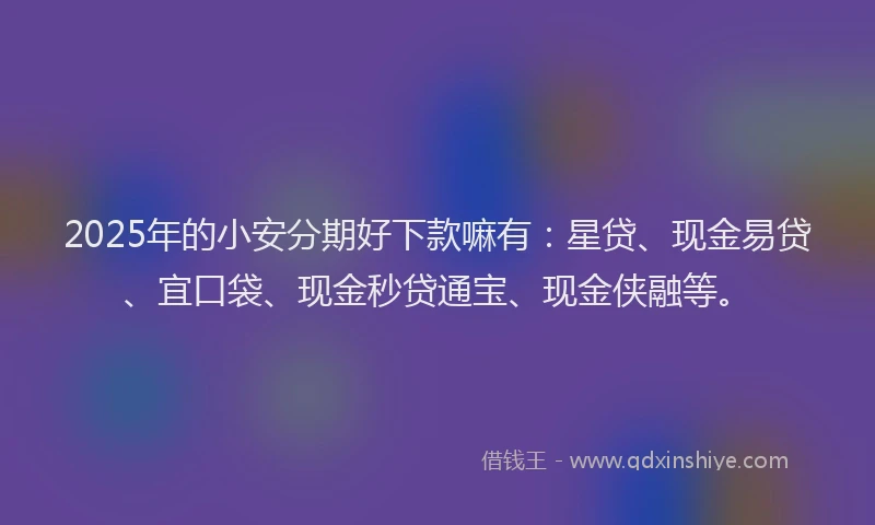2025年的小安分期好下款嘛有：星贷、现金易贷、宜口袋、现金秒贷通宝、现金侠融等。