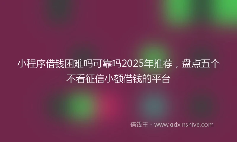 小程序借钱困难吗可靠吗2025年推荐，盘点五个不看征信小额借钱的平台
