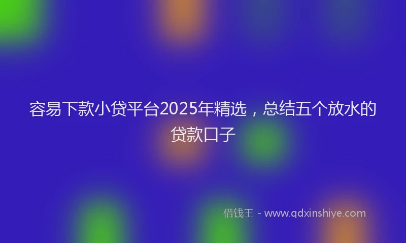 容易下款小贷平台2025年精选，总结五个放水的贷款口子