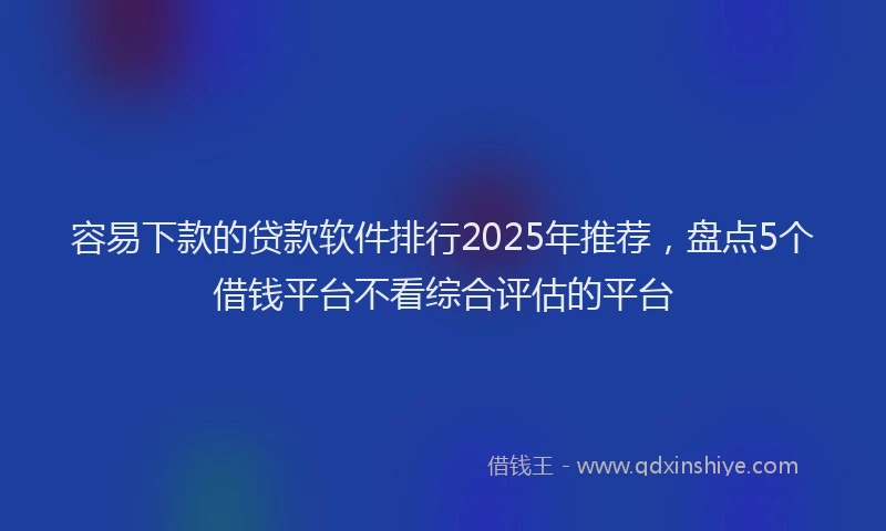 容易下款的贷款软件排行2025年推荐，盘点5个借钱平台不看综合评估的平台