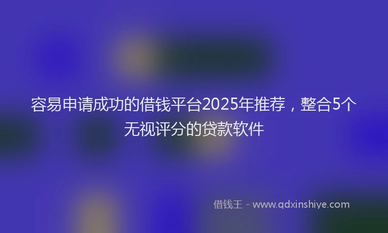 容易申请成功的借钱平台2025年推荐，整合5个无视评分的贷款软件