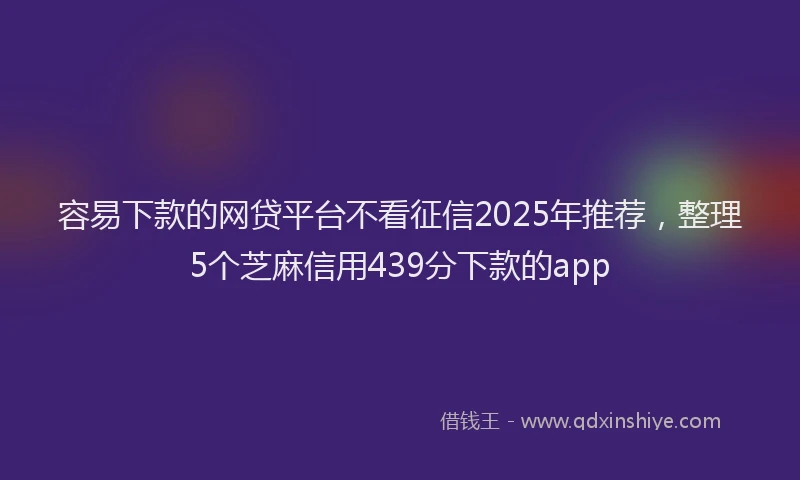 容易下款的网贷平台不看征信2025年推荐，整理5个芝麻信用439分下款的app