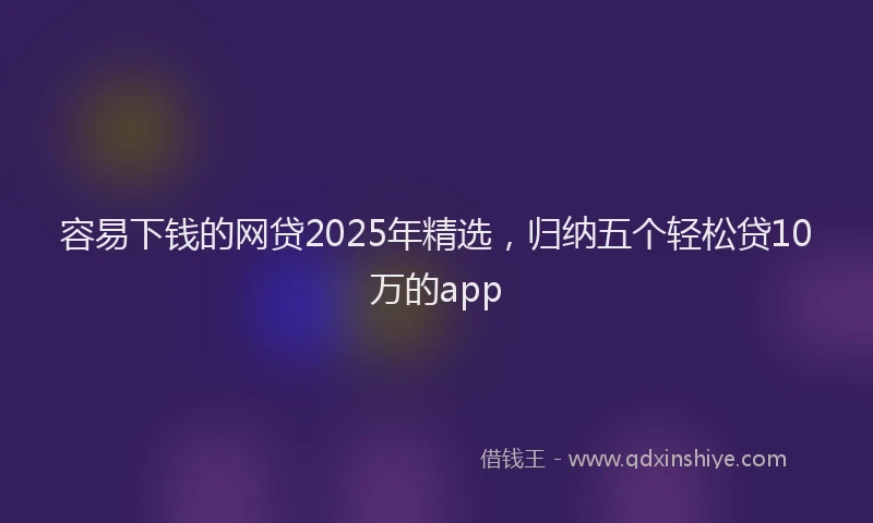容易下钱的网贷2025年精选，归纳五个轻松贷10万的app