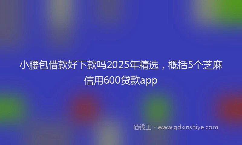 小腰包借款好下款吗2025年精选，概括5个芝麻信用600贷款app