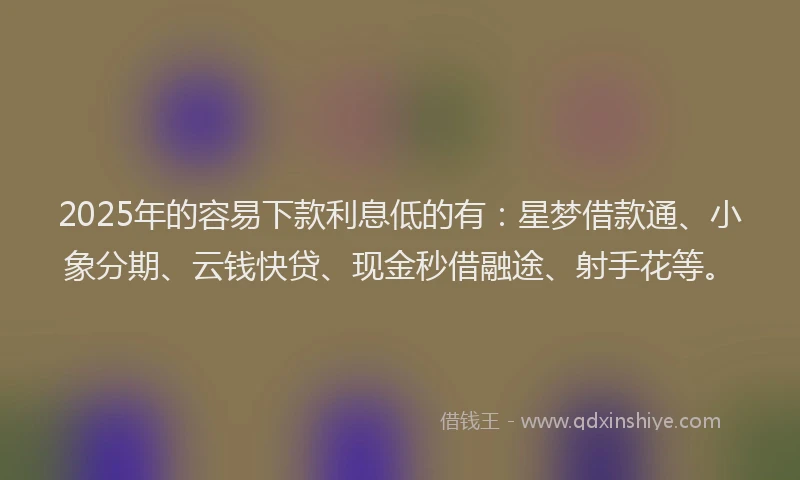 2025年的容易下款利息低的有：星梦借款通、小象分期、云钱快贷、现金秒借融途、射手花等。
