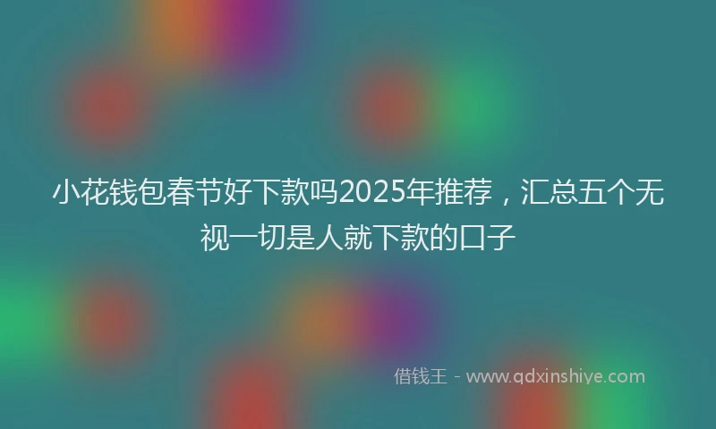 小花钱包春节好下款吗2025年推荐，汇总五个无视一切是人就下款的口子