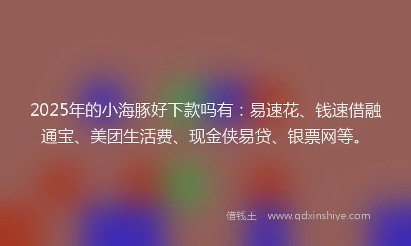 2025年的小海豚好下款吗有：易速花、钱速借融通宝、美团生活费、现金侠易贷、银票网等。