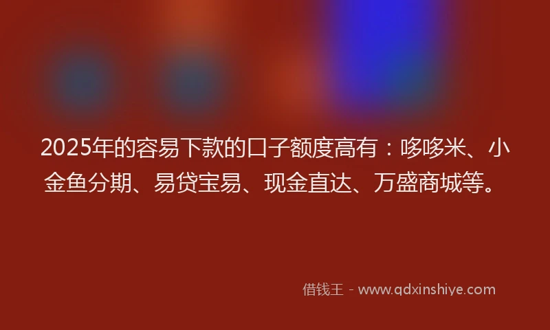 2025年的容易下款的口子额度高有：哆哆米、小金鱼分期、易贷宝易、现金直达、万盛商城等。