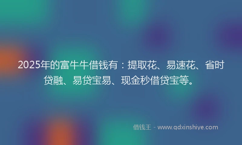 2025年的富牛牛借钱有：提取花、易速花、省时贷融、易贷宝易、现金秒借贷宝等。