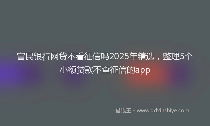 富民银行网贷不看征信吗2025年精选，整理5个小额贷款不查征信的app