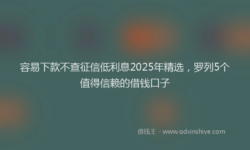 容易下款不查征信低利息2025年精选，罗列5个值得信赖的借钱口子