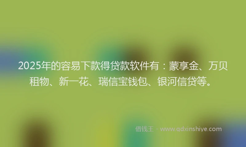 2025年的容易下款得贷款软件有：蒙享金、万贝租物、新一花、瑞信宝钱包、银河信贷等。