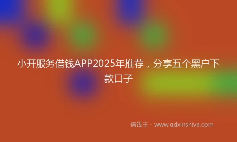 小开服务借钱APP2025年推荐，分享五个黑户下款口子