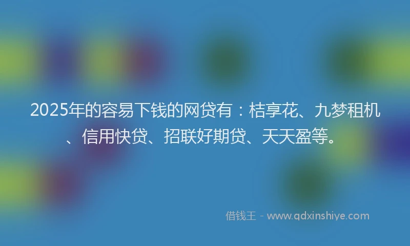 2025年的容易下钱的网贷有：桔享花、九梦租机、信用快贷、招联好期贷、天天盈等。