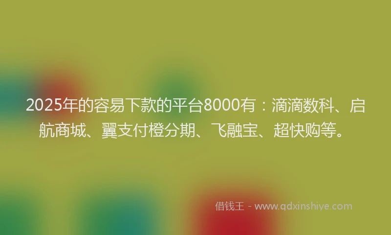 2025年的容易下款的平台8000有：滴滴数科、启航商城、翼支付橙分期、飞融宝、超快购等。
