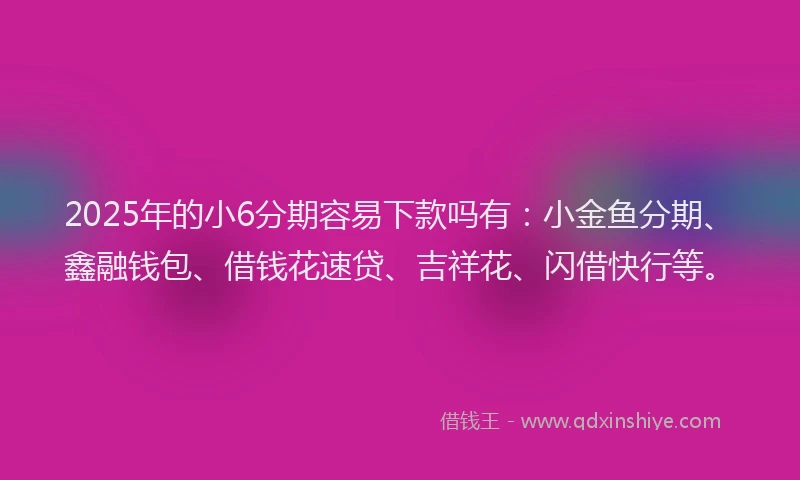 2025年的小6分期容易下款吗有：小金鱼分期、鑫融钱包、借钱花速贷、吉祥花、闪借快行等。