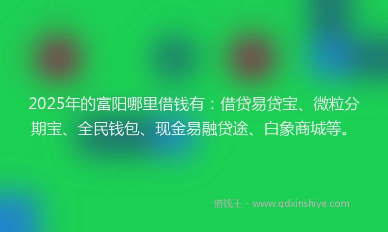 2025年的富阳哪里借钱有：借贷易贷宝、微粒分期宝、全民钱包、现金易融贷途、白象商城等。