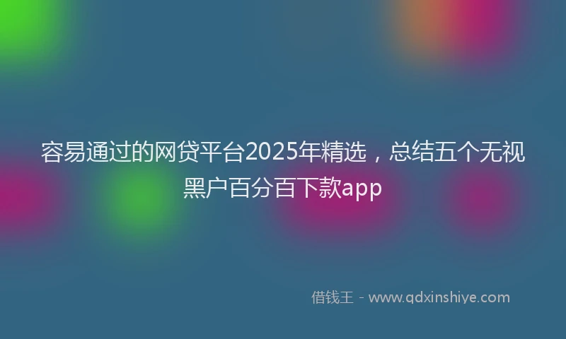 容易通过的网贷平台2025年精选，总结五个无视黑户百分百下款app