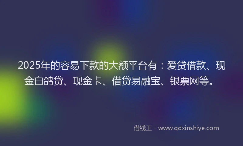 2025年的容易下款的大额平台有：爱贷借款、现金白鸽贷、现金卡、借贷易融宝、银票网等。