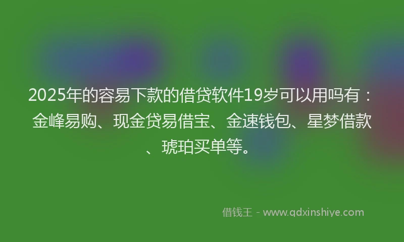2025年的容易下款的借贷软件19岁可以用吗有：金峰易购、现金贷易借宝、金速钱包、星梦借款、琥珀买单等。