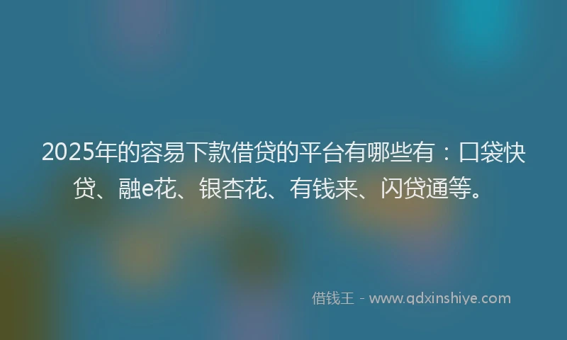 2025年的容易下款借贷的平台有哪些有：口袋快贷、融e花、银杏花、有钱来、闪贷通等。