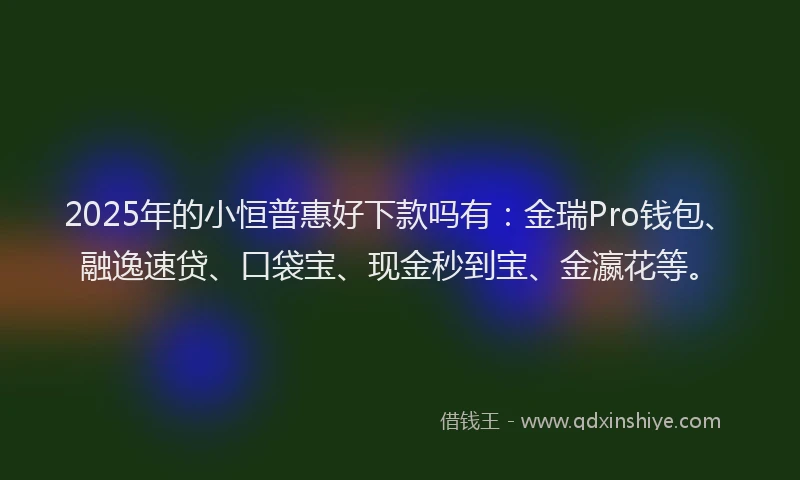 2025年的小恒普惠好下款吗有：金瑞Pro钱包、融逸速贷、口袋宝、现金秒到宝、金瀛花等。