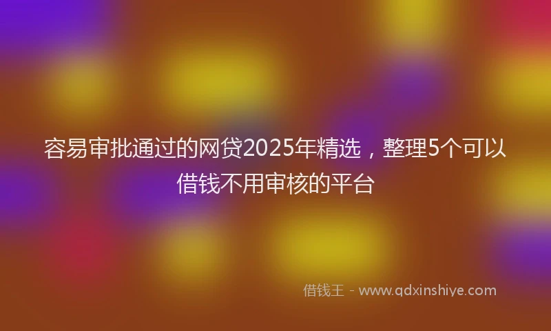 容易审批通过的网贷2025年精选，整理5个可以借钱不用审核的平台
